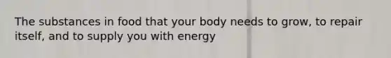 The substances in food that your body needs to grow, to repair itself, and to supply you with energy