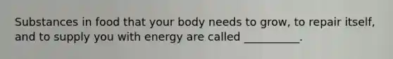 Substances in food that your body needs to grow, to repair itself, and to supply you with energy are called __________.