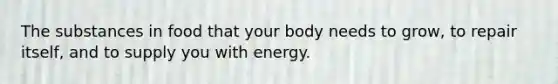 The substances in food that your body needs to grow, to repair itself, and to supply you with energy.