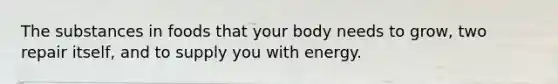 The substances in foods that your body needs to grow, two repair itself, and to supply you with energy.