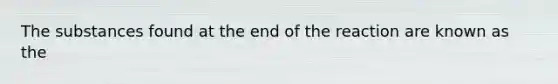 The substances found at the end of the reaction are known as the