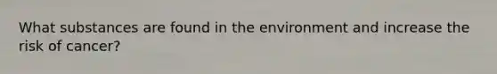 What substances are found in the environment and increase the risk of cancer?