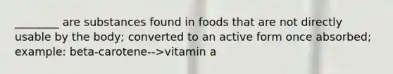 ________ are substances found in foods that are not directly usable by the body; converted to an active form once absorbed; example: beta-carotene-->vitamin a