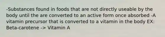 -Substances found in foods that are not directly useable by the body until the are converted to an active form once absorbed -A vitamin precursor that is converted to a vitamin in the body EX: Beta-carotene -> Vitamin A