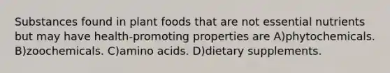 Substances found in plant foods that are not essential nutrients but may have health-promoting properties are A)phytochemicals. B)zoochemicals. C)amino acids. D)dietary supplements.