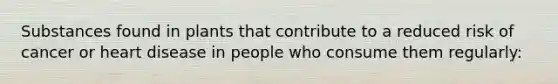 Substances found in plants that contribute to a reduced risk of cancer or heart disease in people who consume them regularly: