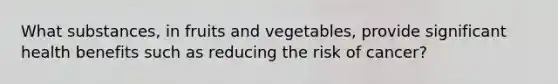 What substances, in fruits and vegetables, provide significant health benefits such as reducing the risk of cancer?