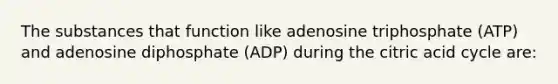 The substances that function like adenosine triphosphate (ATP) and adenosine diphosphate (ADP) during the citric acid cycle are: