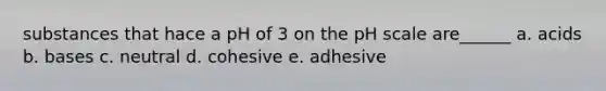 substances that hace a pH of 3 on the pH scale are______ a. acids b. bases c. neutral d. cohesive e. adhesive