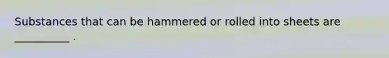 Substances that can be hammered or rolled into sheets are __________ .