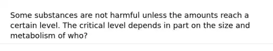 Some substances are not harmful unless the amounts reach a certain level. The critical level depends in part on the size and metabolism of who?