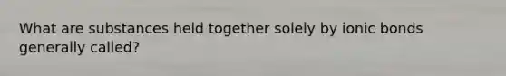 What are substances held together solely by ionic bonds generally called?