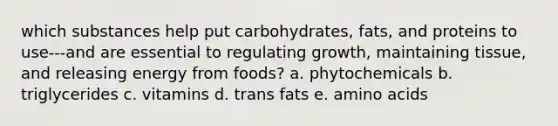 which substances help put carbohydrates, fats, and proteins to use---and are essential to regulating growth, maintaining tissue, and releasing energy from foods? a. phytochemicals b. triglycerides c. vitamins d. trans fats e. amino acids