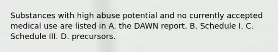 Substances with high abuse potential and no currently accepted medical use are listed in A. the DAWN report. B. Schedule I. C. Schedule III. D. precursors.