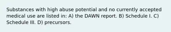 Substances with high abuse potential and no currently accepted medical use are listed in: A) the DAWN report. B) Schedule I. C) Schedule III. D) precursors.