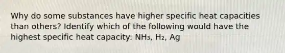 Why do some substances have higher specific heat capacities than others? Identify which of the following would have the highest specific heat capacity: NH₃, H₂, Ag