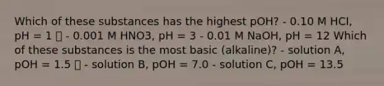 Which of these substances has the highest pOH? - 0.10 M HCI, pH = 1 ✅ - 0.001 M HNO3, pH = 3 - 0.01 M NaOH, pH = 12 Which of these substances is the most basic (alkaline)? - solution A, pOH = 1.5 ✅ - solution B, pOH = 7.0 - solution C, pOH = 13.5