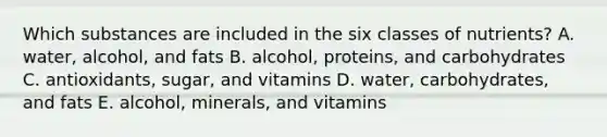 Which substances are included in the six classes of nutrients? A. water, alcohol, and fats B. alcohol, proteins, and carbohydrates C. antioxidants, sugar, and vitamins D. water, carbohydrates, and fats E. alcohol, minerals, and vitamins