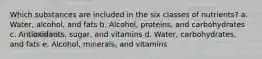 Which substances are included in the six classes of nutrients? a. Water, alcohol, and fats b. Alcohol, proteins, and carbohydrates c. Antioxidants, sugar, and vitamins d. Water, carbohydrates, and fats e. Alcohol, minerals, and vitamins