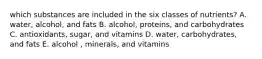 which substances are included in the six classes of nutrients? A. water, alcohol, and fats B. alcohol, proteins, and carbohydrates C. antioxidants, sugar, and vitamins D. water, carbohydrates, and fats E. alcohol , minerals, and vitamins