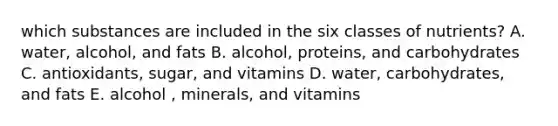 which substances are included in the six classes of nutrients? A. water, alcohol, and fats B. alcohol, proteins, and carbohydrates C. antioxidants, sugar, and vitamins D. water, carbohydrates, and fats E. alcohol , minerals, and vitamins