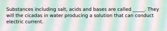 Substances including salt, <a href='https://www.questionai.com/knowledge/kvCSAshSAf-acids-and-bases' class='anchor-knowledge'>acids and bases</a> are called _____. They will the cicadas in water producing a solution that can conduct electric current.