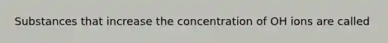 Substances that increase the concentration of OH ions are called