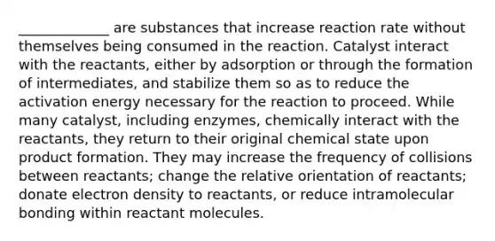 _____________ are substances that increase reaction rate without themselves being consumed in the reaction. Catalyst interact with the reactants, either by adsorption or through the formation of intermediates, and stabilize them so as to reduce the activation energy necessary for the reaction to proceed. While many catalyst, including enzymes, chemically interact with the reactants, they return to their original chemical state upon product formation. They may increase the frequency of collisions between reactants; change the relative orientation of reactants; donate electron density to reactants, or reduce intramolecular bonding within reactant molecules.