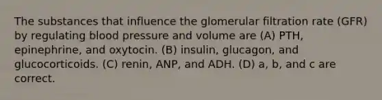 The substances that influence the glomerular filtration rate (GFR) by regulating blood pressure and volume are (A) PTH, epinephrine, and oxytocin. (B) insulin, glucagon, and glucocorticoids. (C) renin, ANP, and ADH. (D) a, b, and c are correct.