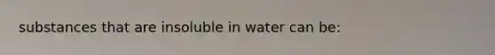 substances that are insoluble in water can be: