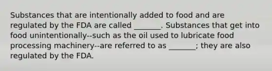 Substances that are intentionally added to food and are regulated by the FDA are called _______. Substances that get into food unintentionally--such as the oil used to lubricate food processing machinery--are referred to as _______; they are also regulated by the FDA.