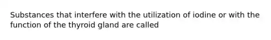 Substances that interfere with the utilization of iodine or with the function of the thyroid gland are called
