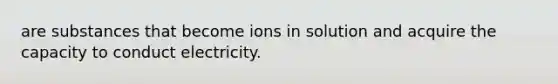 are substances that become ions in solution and acquire the capacity to conduct electricity.