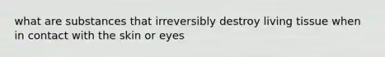 what are substances that irreversibly destroy living tissue when in contact with the skin or eyes