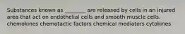 Substances known as ________ are released by cells in an injured area that act on endothelial cells and smooth muscle cells. chemokines chemotactic factors chemical mediators cytokines