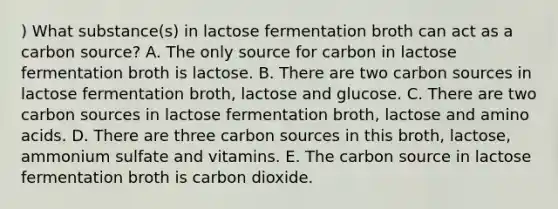 ) What substance(s) in lactose fermentation broth can act as a carbon source? A. The only source for carbon in lactose fermentation broth is lactose. B. There are two carbon sources in lactose fermentation broth, lactose and glucose. C. There are two carbon sources in lactose fermentation broth, lactose and amino acids. D. There are three carbon sources in this broth, lactose, ammonium sulfate and vitamins. E. The carbon source in lactose fermentation broth is carbon dioxide.