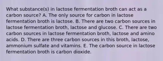 What substance(s) in lactose fermentation broth can act as a carbon source? A. The only source for carbon in lactose fermentation broth is lactose. B. There are two carbon sources in lactose fermentation broth, lactose and glucose. C. There are two carbon sources in lactose fermentation broth, lactose and amino acids. D. There are three carbon sources in this broth, lactose, ammonium sulfate and vitamins. E. The carbon source in lactose fermentation broth is carbon dioxide.