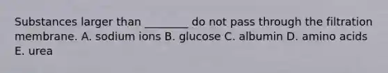 Substances larger than ________ do not pass through the filtration membrane. A. sodium ions B. glucose C. albumin D. amino acids E. urea