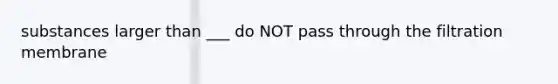 substances larger than ___ do NOT pass through the filtration membrane