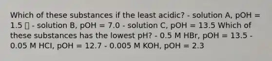 Which of these substances if the least acidic? - solution A, pOH = 1.5 ✅ - solution B, pOH = 7.0 - solution C, pOH = 13.5 Which of these substances has the lowest pH? - 0.5 M HBr, pOH = 13.5 - 0.05 M HCI, pOH = 12.7 - 0.005 M KOH, pOH = 2.3