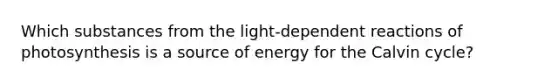 Which substances from the light-dependent reactions of photosynthesis is a source of energy for the Calvin cycle?