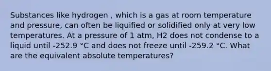 Substances like hydrogen , which is a gas at room temperature and pressure, can often be liquified or solidified only at very low temperatures. At a pressure of 1 atm, H2 does not condense to a liquid until -252.9 °C and does not freeze until -259.2 °C. What are the equivalent absolute temperatures?