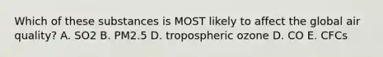 Which of these substances is MOST likely to affect the global air quality? A. SO2 B. PM2.5 D. tropospheric ozone D. CO E. CFCs