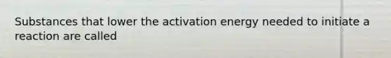 Substances that lower the activation energy needed to initiate a reaction are called