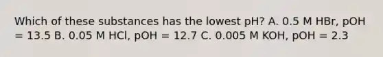 Which of these substances has the lowest pH? A. 0.5 M HBr, pOH = 13.5 B. 0.05 M HCl, pOH = 12.7 C. 0.005 M KOH, pOH = 2.3