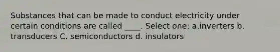 Substances that can be made to conduct electricity under certain conditions are called ____. Select one: a.inverters b. transducers C. semiconductors d. insulators