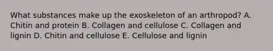 What substances make up the exoskeleton of an arthropod? A. Chitin and protein B. Collagen and cellulose C. Collagen and lignin D. Chitin and cellulose E. Cellulose and lignin