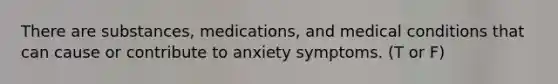 There are substances, medications, and medical conditions that can cause or contribute to anxiety symptoms. (T or F)