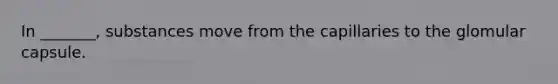 In _______, substances move from the capillaries to the glomular capsule.