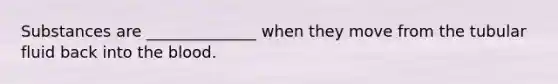 Substances are ______________ when they move from the tubular fluid back into the blood.